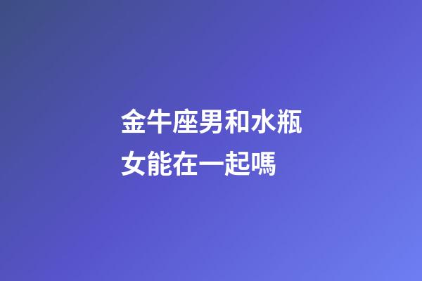 金牛座男和水瓶女能在一起嗎-第1張-星座運(yùn)勢(shì)-玄機(jī)派