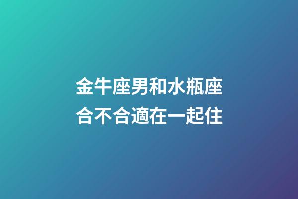 金牛座男和水瓶座合不合適在一起住-第1張-星座運勢-玄機派