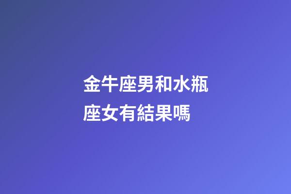 金牛座男和水瓶座女有結果嗎-第1張-星座運勢-玄機派