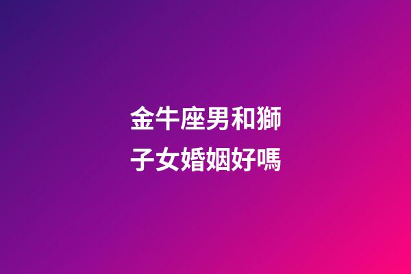 金牛座男和獅子女婚姻好嗎-第1張-星座運勢-玄機派