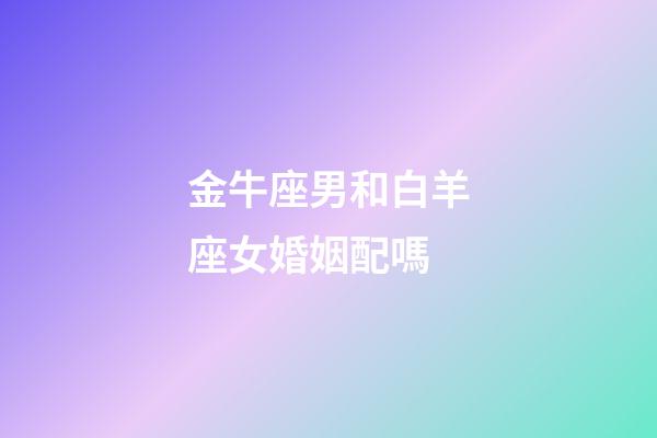 金牛座男和白羊座女婚姻配嗎-第1張-星座運(yùn)勢(shì)-玄機(jī)派