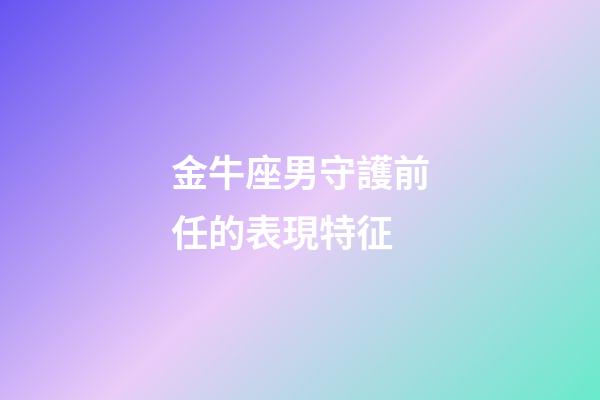 金牛座男守護前任的表現特征-第1張-星座運勢-玄機派