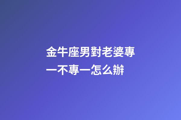 金牛座男對老婆專一不專一怎么辦-第1張-星座運勢-玄機派