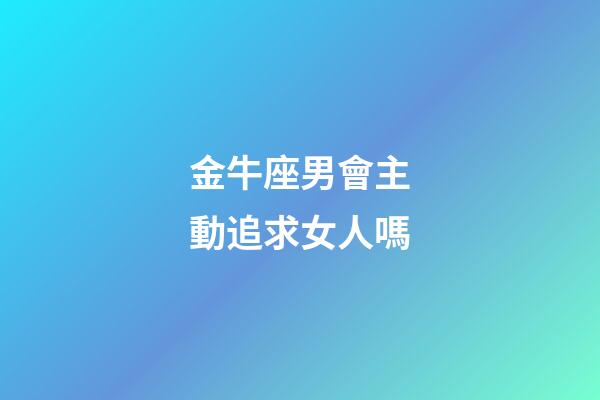 金牛座男會主動追求女人嗎-第1張-星座運勢-玄機派