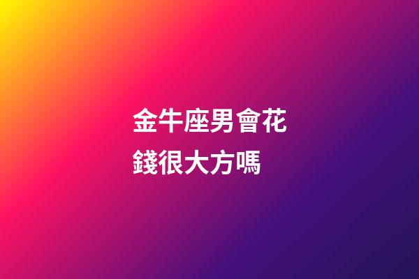 金牛座男會花錢很大方嗎-第1張-星座運勢-玄機派