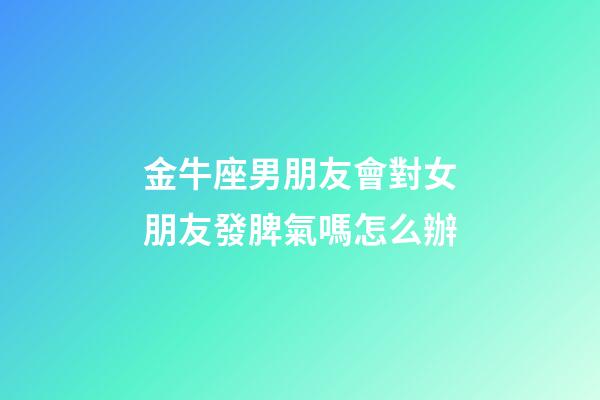 金牛座男朋友會對女朋友發脾氣嗎怎么辦-第1張-星座運勢-玄機派