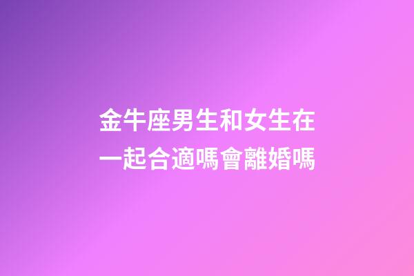金牛座男生和女生在一起合適嗎會離婚嗎-第1張-星座運勢-玄機派