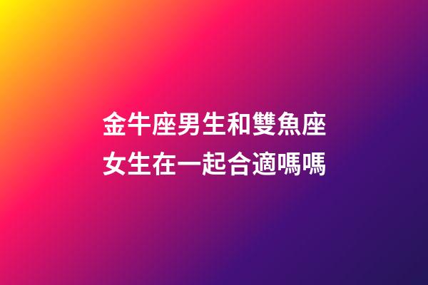 金牛座男生和雙魚座女生在一起合適嗎嗎-第1張-星座運(yùn)勢(shì)-玄機(jī)派