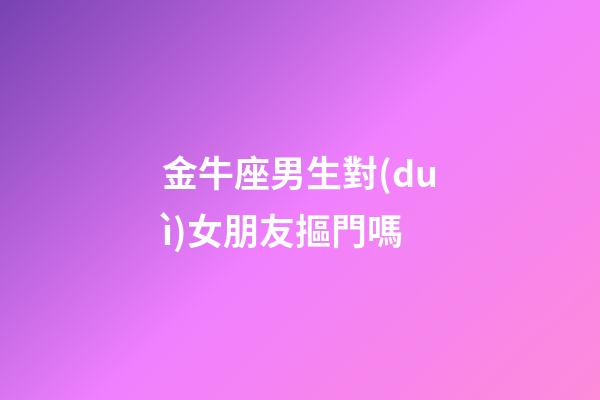 金牛座男生對(duì)女朋友摳門嗎-第1張-星座運(yùn)勢(shì)-玄機(jī)派