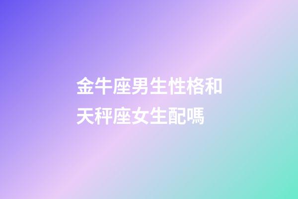 金牛座男生性格和天秤座女生配嗎-第1張-星座運勢-玄機派