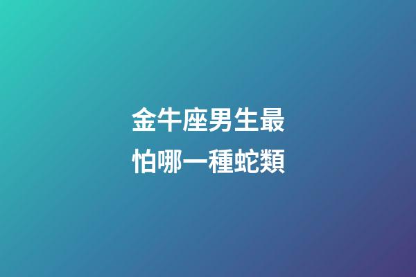 金牛座男生最怕哪一種蛇類-第1張-星座運(yùn)勢-玄機(jī)派