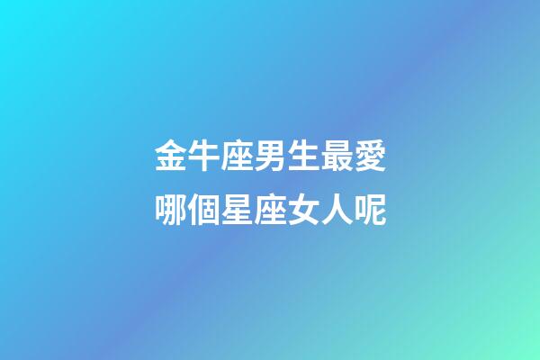 金牛座男生最愛哪個星座女人呢-第1張-星座運勢-玄機派