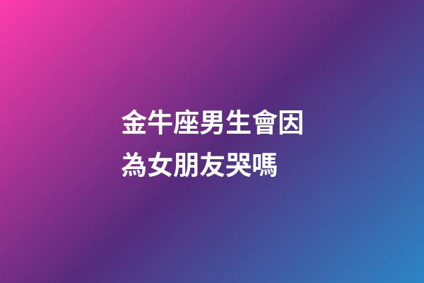 金牛座男生會因為女朋友哭嗎-第1張-星座運勢-玄機派