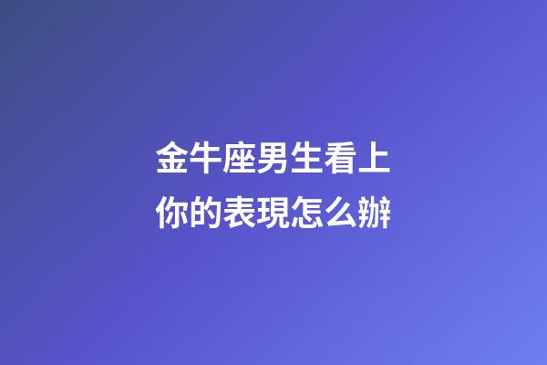 金牛座男生看上你的表現怎么辦-第1張-星座運勢-玄機派