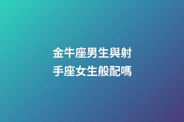 金牛座男生與射手座女生般配嗎-第1張-星座運勢-玄機派