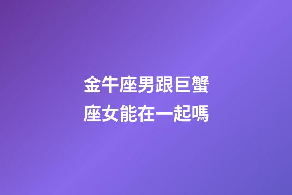 金牛座男跟巨蟹座女能在一起嗎-第1張-星座運勢-玄機派