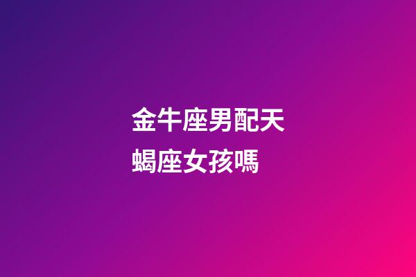 金牛座男配天蝎座女孩嗎-第1張-星座運勢-玄機派