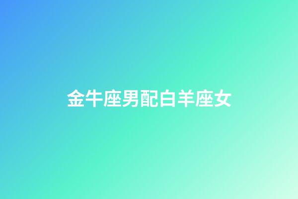 金牛座男配白羊座女（金牛男和白羊女合不合）-第1張-星座運勢-玄機派