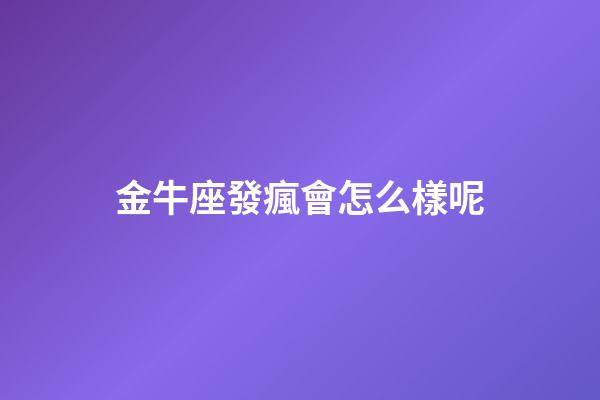 金牛座發瘋會怎么樣呢-第1張-星座運勢-玄機派