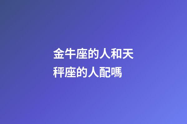 金牛座的人和天秤座的人配嗎-第1張-星座運勢-玄機派
