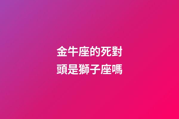 金牛座的死對頭是獅子座嗎-第1張-星座運勢-玄機派