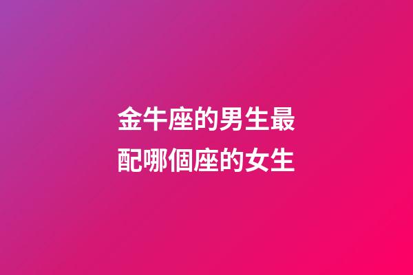 金牛座的男生最配哪個座的女生-第1張-星座運勢-玄機派