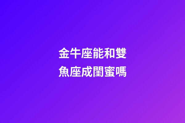 金牛座能和雙魚座成閨蜜嗎-第1張-星座運勢-玄機派