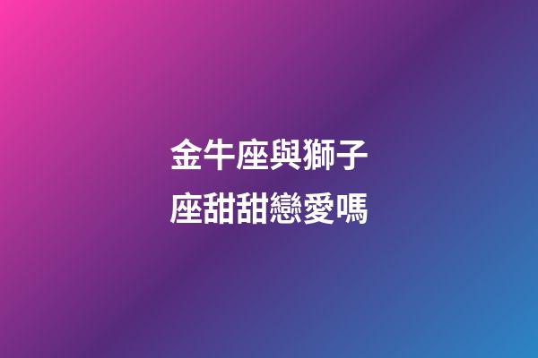 金牛座與獅子座甜甜戀愛嗎-第1張-星座運勢-玄機派