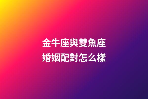 金牛座與雙魚座婚姻配對怎么樣-第1張-星座運勢-玄機派