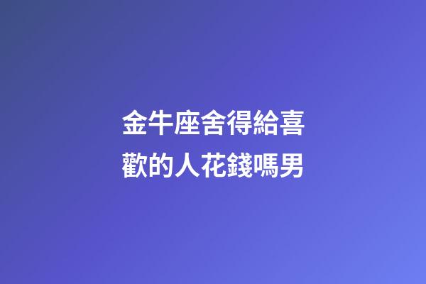 金牛座舍得給喜歡的人花錢嗎男-第1張-星座運勢-玄機派