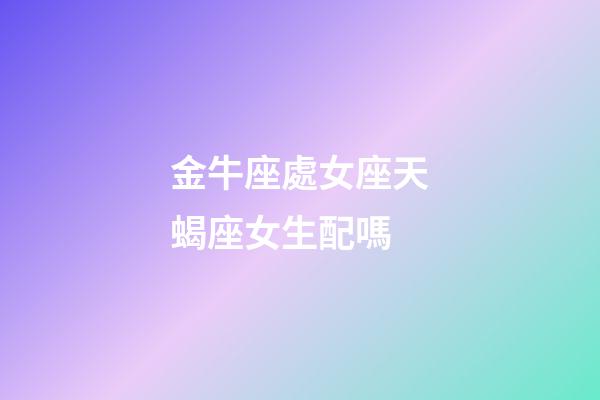 金牛座處女座天蝎座女生配嗎-第1張-星座運勢-玄機派