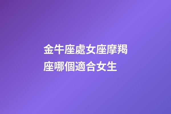 金牛座處女座摩羯座哪個適合女生-第1張-星座運勢-玄機派