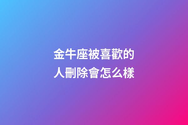 金牛座被喜歡的人刪除會怎么樣-第1張-星座運勢-玄機派