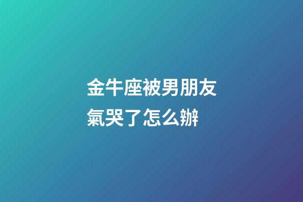 金牛座被男朋友氣哭了怎么辦-第1張-星座運(yùn)勢(shì)-玄機(jī)派