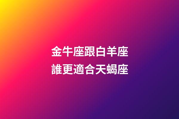 金牛座跟白羊座誰更適合天蝎座-第1張-星座運勢-玄機派