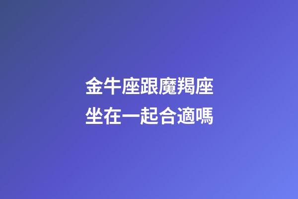 金牛座跟魔羯座坐在一起合適嗎-第1張-星座運勢-玄機派