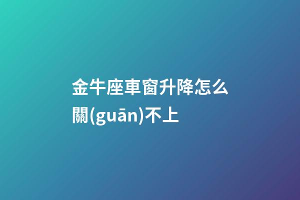 金牛座車窗升降怎么關(guān)不上-第1張-星座運(yùn)勢(shì)-玄機(jī)派