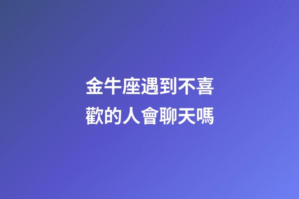 金牛座遇到不喜歡的人會聊天嗎-第1張-星座運勢-玄機派