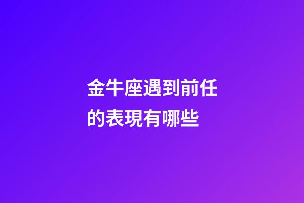 金牛座遇到前任的表現有哪些-第1張-星座運勢-玄機派
