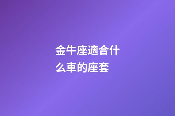 金牛座適合什么車的座套-第1張-星座運勢-玄機派