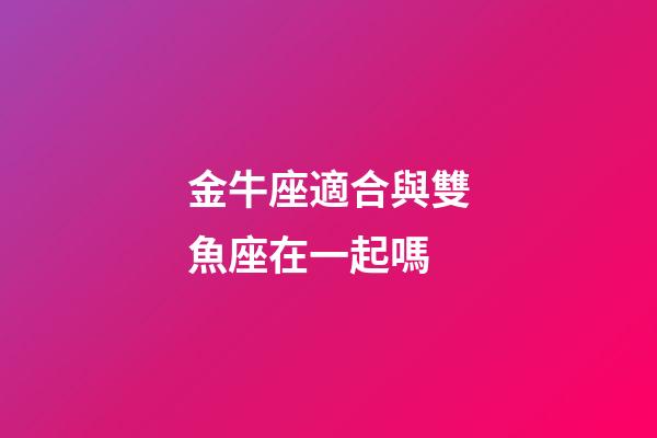 金牛座適合與雙魚座在一起嗎-第1張-星座運勢-玄機派