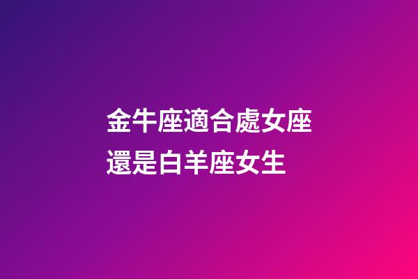 金牛座適合處女座還是白羊座女生-第1張-星座運勢-玄機派