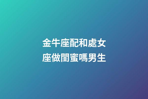 金牛座配和處女座做閨蜜嗎男生-第1張-星座運勢-玄機派