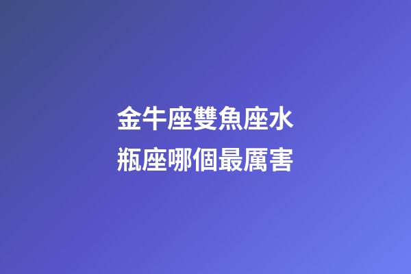 金牛座雙魚座水瓶座哪個最厲害-第1張-星座運(yùn)勢-玄機(jī)派