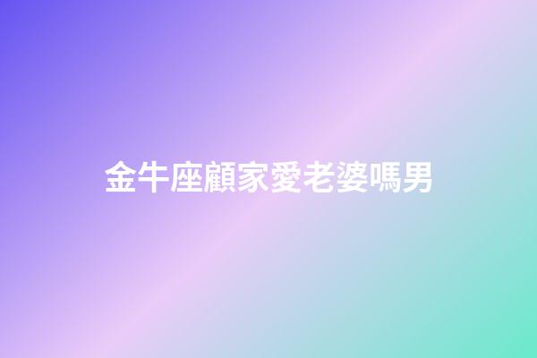 金牛座顧家愛老婆嗎男-第1張-星座運勢-玄機派