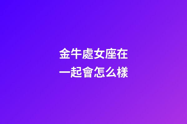 金牛處女座在一起會怎么樣-第1張-星座運勢-玄機派