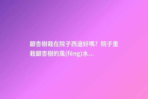 銀杏樹栽在院子西邊好嗎？院子里栽銀杏樹的風(fēng)水作用介紹