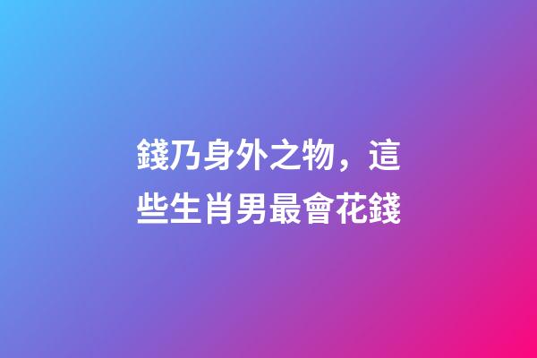 錢乃身外之物，這些生肖男最會花錢