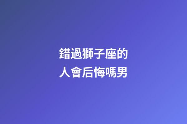 錯過獅子座的人會后悔嗎男-第1張-星座運勢-玄機派