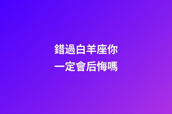 錯過白羊座你一定會后悔嗎-第1張-星座運勢-玄機派
